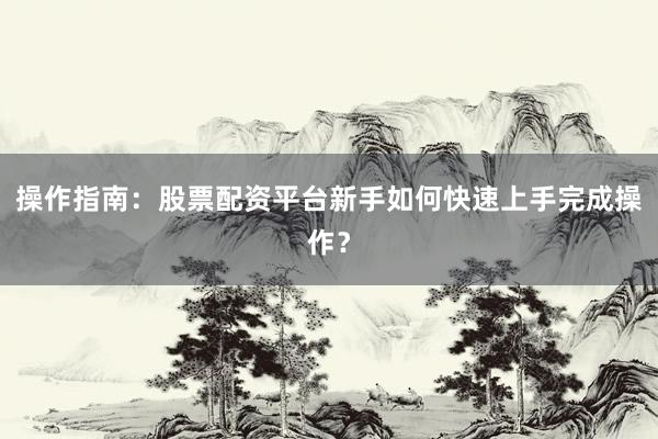操作指南:股票配资平台新手如何快速上手完成操作?