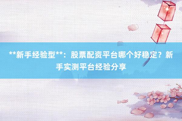 **新手经验型**：股票配资平台哪个好稳定？新手实测平台经验分享