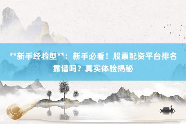 **新手经验型**：新手必看！股票配资平台排名靠谱吗？真实体验揭秘