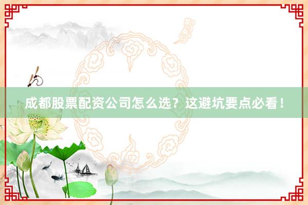 成都股票配资公司怎么选？这避坑要点必看！