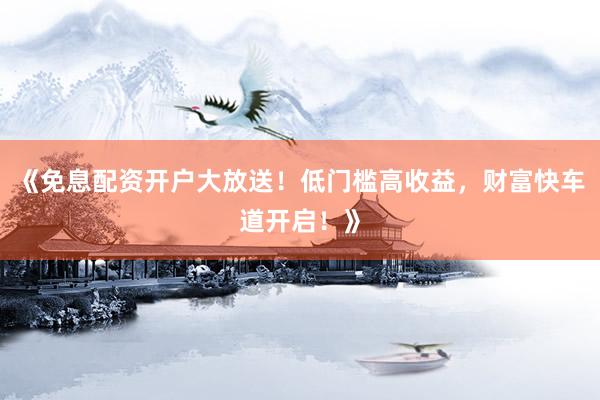 《免息配资开户大放送！低门槛高收益，财富快车道开启！》