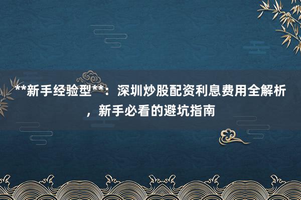 **新手经验型**：深圳炒股配资利息费用全解析，新手必看的避坑指南