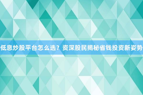 低息炒股平台怎么选？资深股民揭秘省钱投资新姿势