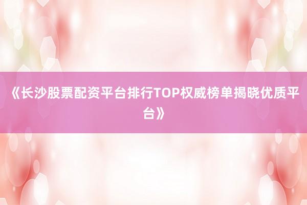 《长沙股票配资平台排行TOP权威榜单揭晓优质平台》