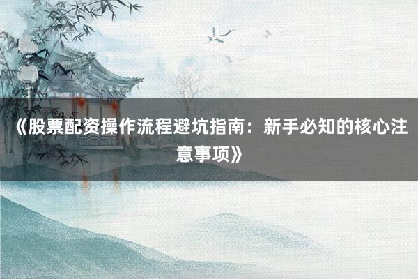 《股票配资操作流程避坑指南：新手必知的核心注意事项》