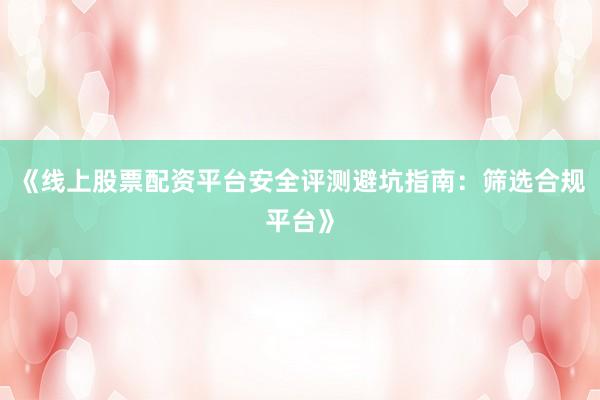 《线上股票配资平台安全评测避坑指南：筛选合规平台》