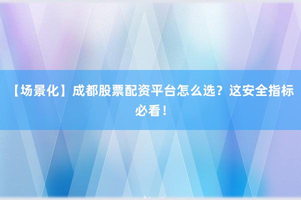 【场景化】成都股票配资平台怎么选？这安全指标必看！