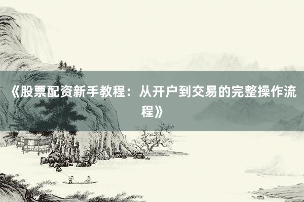 《股票配资新手教程：从开户到交易的完整操作流程》