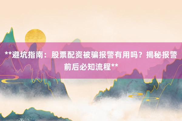 **避坑指南：股票配资被骗报警有用吗？揭秘报警前后必知流程**