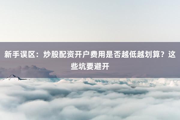 新手误区：炒股配资开户费用是否越低越划算？这些坑要避开