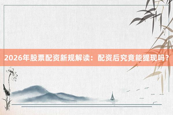 2026年股票配资新规解读：配资后究竟能提现吗？