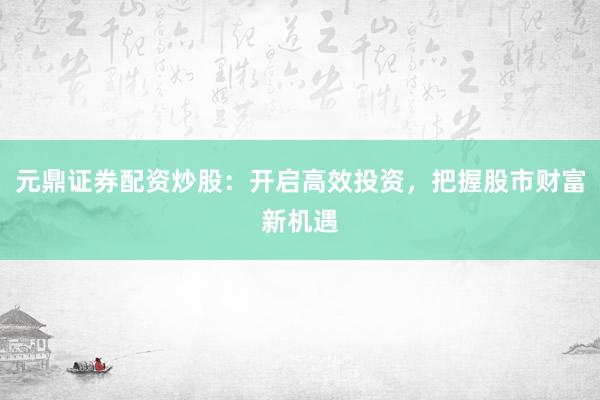 元鼎证券配资炒股：开启高效投资，把握股市财富新机遇