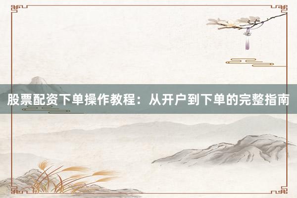 股票配资下单操作教程：从开户到下单的完整指南