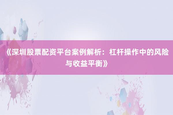 《深圳股票配资平台案例解析：杠杆操作中的风险与收益平衡》