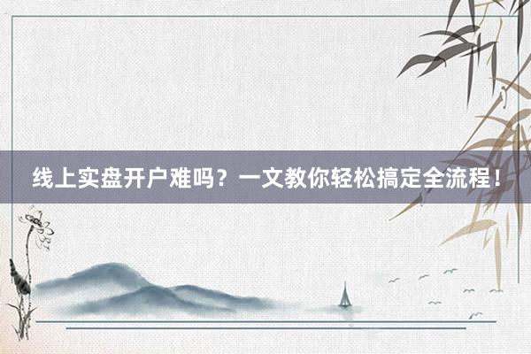 线上实盘开户难吗？一文教你轻松搞定全流程！