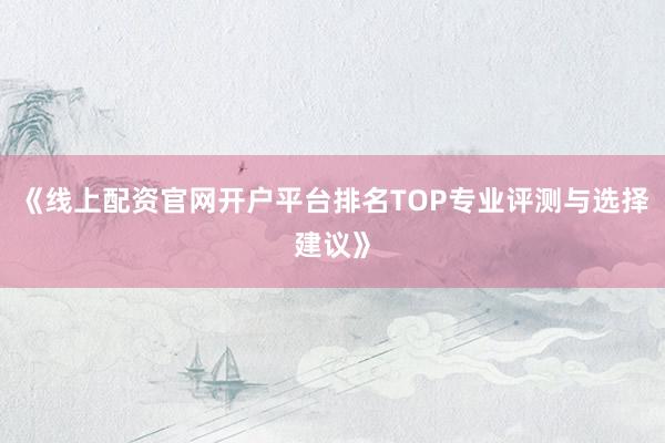 《线上配资官网开户平台排名TOP专业评测与选择建议》