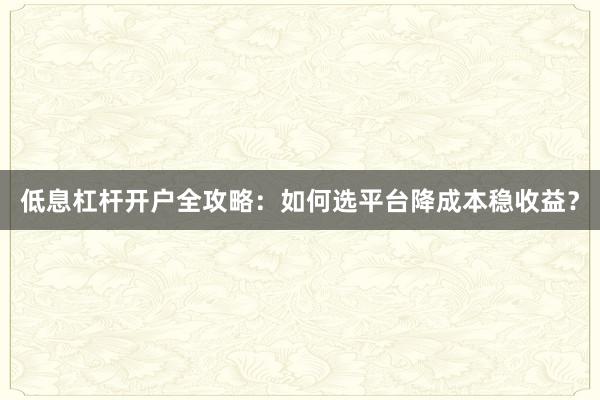 低息杠杆开户全攻略：如何选平台降成本稳收益？