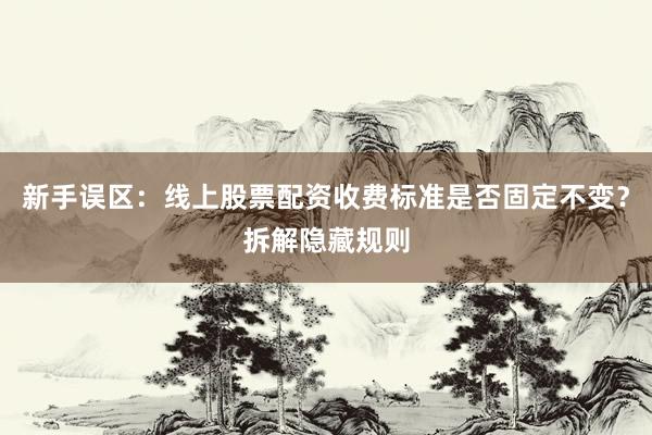 新手误区：线上股票配资收费标准是否固定不变？拆解隐藏规则