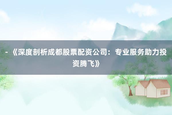 - 《深度剖析成都股票配资公司：专业服务助力投资腾飞》