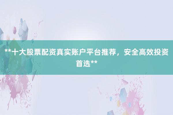 **十大股票配资真实账户平台推荐，安全高效投资首选**