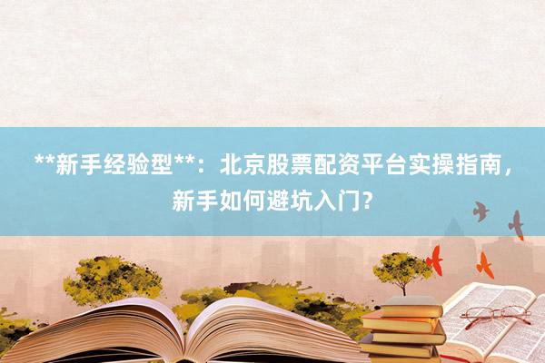 **新手经验型**：北京股票配资平台实操指南，新手如何避坑入门？