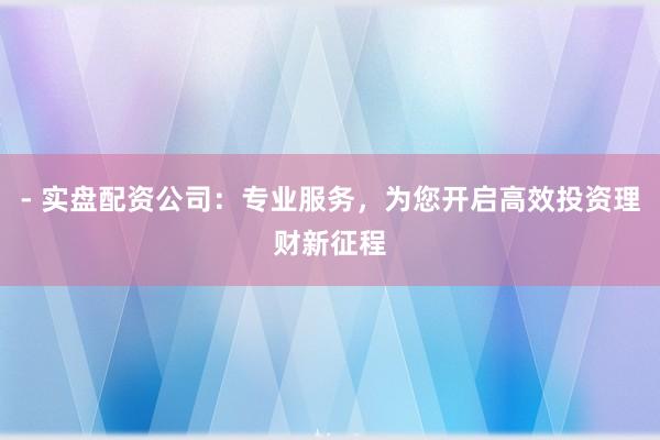 - 实盘配资公司：专业服务，为您开启高效投资理财新征程