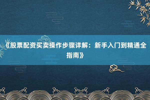 《股票配资买卖操作步骤详解：新手入门到精通全指南》