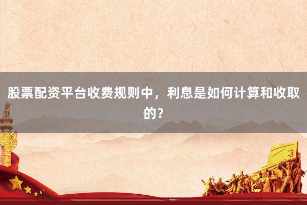 股票配资平台收费规则中，利息是如何计算和收取的？