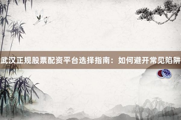 武汉正规股票配资平台选择指南：如何避开常见陷阱