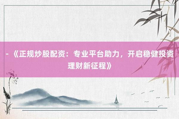 - 《正规炒股配资：专业平台助力，开启稳健投资理财新征程》