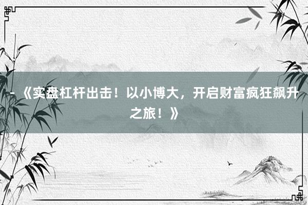 - 《实盘杠杆出击！以小博大，开启财富疯狂飙升之旅！》