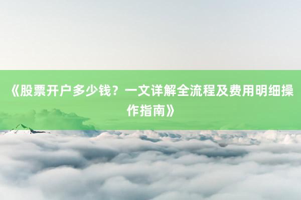 《股票开户多少钱？一文详解全流程及费用明细操作指南》