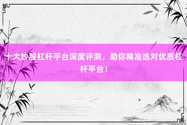 十大炒股杠杆平台深度评测，助你精准选对优质杠杆平台！