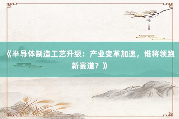 《半导体制造工艺升级：产业变革加速，谁将领跑新赛道？》