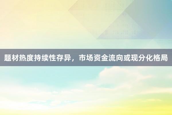 题材热度持续性存异，市场资金流向或现分化格局