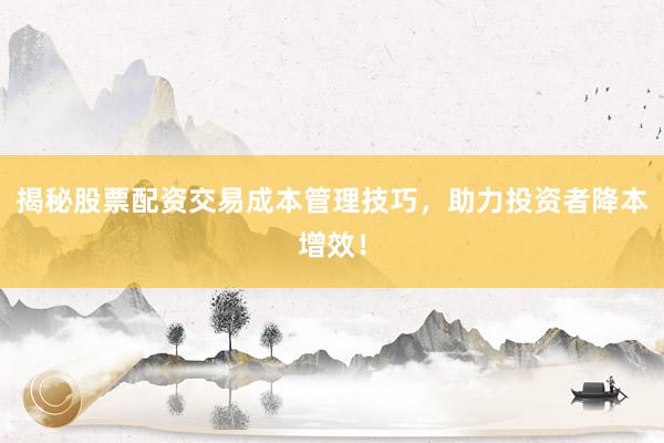 揭秘股票配资交易成本管理技巧，助力投资者降本增效！