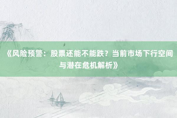 《风险预警：股票还能不能跌？当前市场下行空间与潜在危机解析》