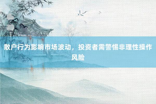 散户行为影响市场波动，投资者需警惕非理性操作风险