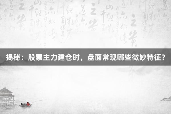 揭秘：股票主力建仓时，盘面常现哪些微妙特征？