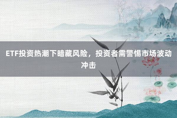 ETF投资热潮下暗藏风险，投资者需警惕市场波动冲击