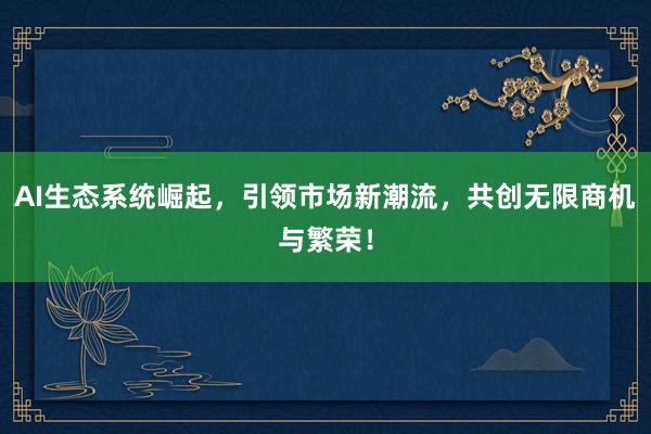 AI生态系统崛起,引领市场新潮流,共创无限商机与繁荣!