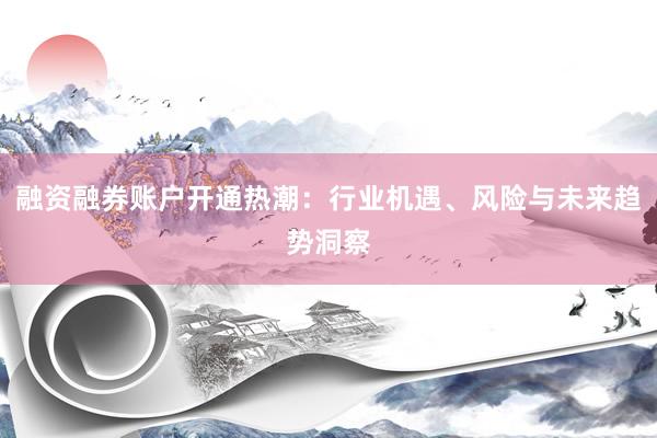 融资融券账户开通热潮：行业机遇、风险与未来趋势洞察