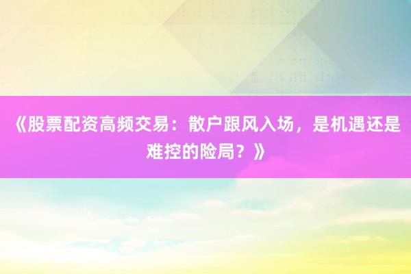 《股票配资高频交易：散户跟风入场，是机遇还是难控的险局？》