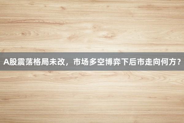 A股震荡格局未改，市场多空博弈下后市走向何方？