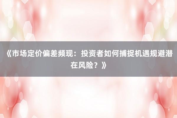 《市场定价偏差频现：投资者如何捕捉机遇规避潜在风险？》