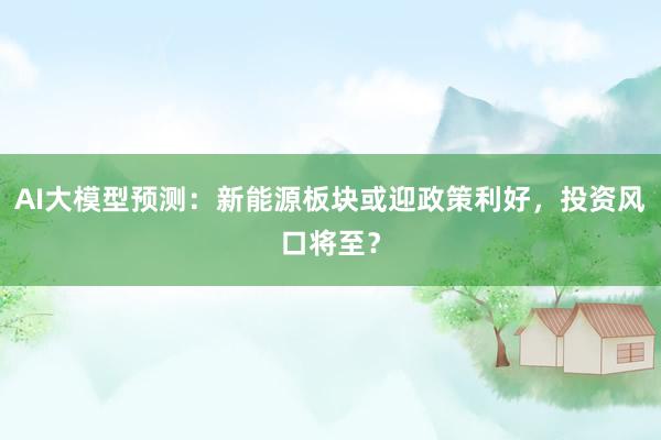 AI大模型预测：新能源板块或迎政策利好，投资风口将至？