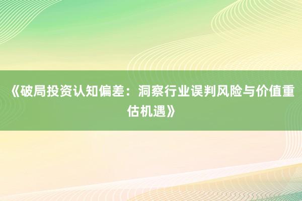 《破局投资认知偏差：洞察行业误判风险与价值重估机遇》