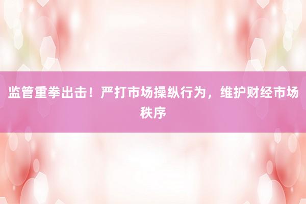 监管重拳出击！严打市场操纵行为，维护财经市场秩序