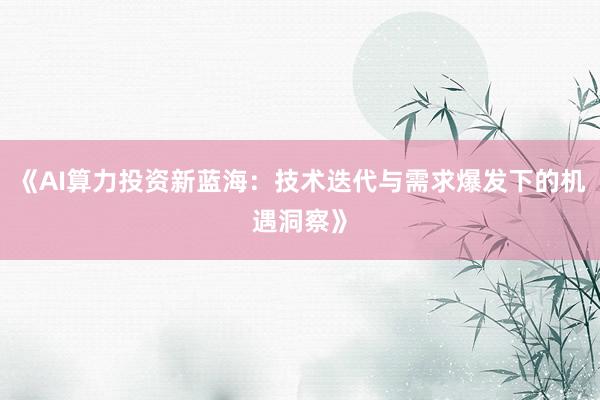 《AI算力投资新蓝海：技术迭代与需求爆发下的机遇洞察》