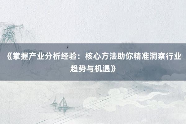 《掌握产业分析经验：核心方法助你精准洞察行业趋势与机遇》